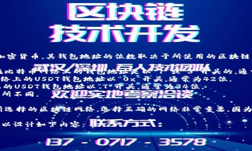 首先，USDT（Tether）是一种基于区块链的加密货币，其钱包地址的位数取决于所使用的区块链网络。USDT可以发行在多个区块链上，例如：

1. **比特币网络（Omni Layer）**：USDT在比特币网络上的钱包地址是以“1”或“3”开头的，通常为34位。
2. **以太坊网络（ERC-20）**：在以太坊网络上的USDT钱包地址以“0x”开头，通常为42位。
3. **Tron网络（TRC-20）**：在Tron网络上的USDT钱包地址以“T”开头，通常为34位。
4. **EOS网络**等，其钱包地址格式可能有所不同。

因此，具体的USDT钱包地址位数将取决于所选择的区块链网络。选择正确的网络非常重要，因为发送到错误网络的USDT可能无法找回。

假设你需要一个具体的和内容框架，我们可以设计如下内容：

如何安全地选择和使用USDT钱包地址？