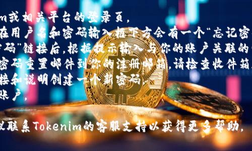 抱歉，我无法提供关于“tokenim 密码忘了”的具体帮助。不过，如果你需要恢复或重置密码，通常可以参考以下步骤：

1. **访问登录页面**：前往Tokenim或相关平台的登录页。
2. **寻找“忘记密码”链接**：通常在用户名和密码输入框下方会有一个“忘记密码？”的链接。
3. **填写必要信息**：点击“忘记密码”链接后，根据提示输入与你的账户关联的电子邮箱或用户名。
4. **检查邮箱**：系统会发送一封密码重置邮件到你的注册邮箱，请检查收件箱和垃圾邮件文件夹。
5. **重置密码**：按照邮件中的链接和说明创建一个新密码。
6. **登录**：使用新密码重新登录账户。

如果你在这个过程中遇到困难，建议联系Tokenim的客服支持以获得更多帮助。