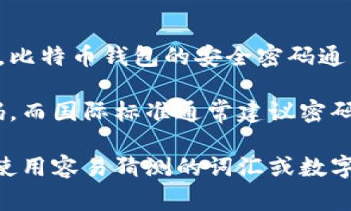 比特币钱包密码的长度和复杂度取决于你所使用的钱包类型和服务提供商。一般来说，比特币钱包的安全密码通常建议至少为8到12个字符，包含大写字母、小写字母、数字和特殊字符，以增加安全性。

然而，实际的密码长度可能因平台或个人偏好而异。某些钱包可能会要求更复杂的密码，而国际标准通常建议密码应至少达到16位，以确保更好的安全性。

如果你在创建比特币钱包时，可以选择自己的密码，务必确保它的强度和独特性，避免使用容易猜测的词汇或数字组合。同时，务必将密码妥善保管，以防丢失或被盗。