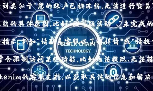 当你的Tokenim账户被冻结时，通常会显示一条通知或消息，描述账户当前的状态以及相应的限制。以下是一些常见的内容：

1. **账户被冻结的通知**：你可能会看到类似于“您的账户已被冻结，无法进行交易”的提示。
   
2. **冻结原因**：系统可能会提供被冻结的具体原因，比如“因可疑活动”、“未完成的身份验证”或“违反服务条款”等。

3. **解冻步骤**：通常会给出进一步的指示，例如“请联系客服以了解详情”或“请提交所需的文件以解除冻结”。

4. **影响的功能**：账户被冻结后，通常会限制访问某些功能，比如无法提现、无法转账或无法参与交易等。

如果你遇到这种情况，建议直接联系Tokenim的客服支持，以获取具体的信息和解决方案。