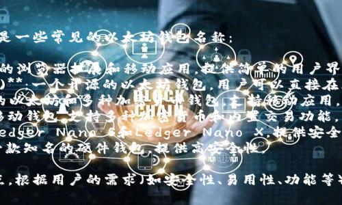 以太坊钱包有多种选择，以下是一些常见的以太坊钱包名称：

1. **MetaMask**：一个流行的浏览器扩展和移动应用，提供简单的用户界面并支持ERC-20代币。
2. **MyEtherWallet (MEW)**：一个开源的以太坊钱包，用户可以直接在区块链上生成钱包。
3. **Trust Wallet**：官方的以太坊和多种加密货币钱包，支持移动应用。
4. **Exodus**：一个桌面和移动钱包，支持多种加密货币和内置交易功能。
5. **Ledger硬件钱包**：如Ledger Nano S和Ledger Nano X，提供安全的离线存储。
6. **Trezor硬件钱包**：另一款知名的硬件钱包，提供高安全性。

每种钱包都有其独特的优缺点，根据用户的需求（如安全性、易用性、功能等）可以选择合适的以太坊钱包。